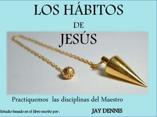 LOS HÁBITOS
DE
JESÚS
Practiquemos las disciplinas del Maestro
Estudio basado en el libro escrito por : JAY DENNIS
 