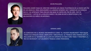 KEVIN POULSON.
POULSON LOGRÓ FAMA EN 1990 POR HACKEAR LAS LÍNEAS TELEFÓNICAS DE LA RADIO KIIS-FM
DE LOS ÁNGELES, PARA ASEGURARSE LA LLAMADA NÚMERO 102 Y GANAR ASÍ UN PORSCHE
944 S2. FUE APRESADO TRAS ATACAR UNA BASE DE DATOS DEL FBI EN 1991. HOY ES
PERIODISTA Y EDITOR DE LA REVISTA WIRED Y EN 2006 AYUDÓ A IDENTIFICAR A 744
ABUSADORES DE NIÑOS VÍA MYSPACE.
ADRIAN LAMO.
ES CONOCIDO EN EL MUNDO INFORMÁTICO COMO “EL HACKER VAGABUNDO” POR HACER
TODOS SUS ATAQUES DESDE CIBERCAFÉS Y BIBLIOTECAS. SU TRABAJO MÁS FAMOSO FUE LA
INCLUSIÓN DE SU NOMBRE EN LA LISTA DE EXPERTOS DE NEW YORK TIMES Y PENETRAR LA
RED DE MICROSOFT. ACTUALMENTE TRABAJA COMO PERIODISTA.
 