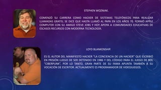 STEPHEN WOZNIAK.
COMENZÓ SU CARRERA COMO HACKER DE SISTEMAS TELEFÓNICOS PARA REALIZAR
LLAMADAS GRATIS; SE DICE QUE HASTA LLAMÓ AL PAPA EN LOS AÑOS 70. FORMÓ APPLE
COMPUTER CON SU AMIGO STEVE JOBS Y HOY APOYA A COMUNIDADES EDUCATIVAS DE
ESCASOS RECURSOS CON MODERNA TECNOLOGÍA.
LOYD BLANKENSHIP.
ES EL AUTOR DEL MANIFIESTO HACKER “LA CONCIENCIA DE UN HACKER” QUE ESCRIBIÓ
EN PRISIÓN LUEGO DE SER DETENIDO EN 1986 Y DEL CÓDIGO PARA EL JUEGO DE ROL
“CIBERPUNK”, POR LO TANTO, GRAN PARTE DE SU FAMA APUNTA TAMBIÉN A SU
VOCACIÓN DE ESCRITOR. ACTUALMENTE ES PROGRAMADOR DE VIDEOJUEGOS.
 