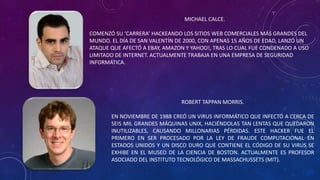 MICHAEL CALCE.
COMENZÓ SU ‘CARRERA’ HACKEANDO LOS SITIOS WEB COMERCIALES MÁS GRANDES DEL
MUNDO. EL DÍA DE SAN VALENTÍN DE 2000, CON APENAS 15 AÑOS DE EDAD, LANZÓ UN
ATAQUE QUE AFECTÓ A EBAY, AMAZON Y YAHOO!, TRAS LO CUAL FUE CONDENADO A USO
LIMITADO DE INTERNET. ACTUALMENTE TRABAJA EN UNA EMPRESA DE SEGURIDAD
INFORMÁTICA.
ROBERT TAPPAN MORRIS.
EN NOVIEMBRE DE 1988 CREÓ UN VIRUS INFORMÁTICO QUE INFECTÓ A CERCA DE
SEIS MIL GRANDES MÁQUINAS UNIX, HACIÉNDOLAS TAN LENTAS QUE QUEDARON
INUTILIZABLES, CAUSANDO MILLONARIAS PÉRDIDAS. ESTE HACKER FUE EL
PRIMERO EN SER PROCESADO POR LA LEY DE FRAUDE COMPUTACIONAL EN
ESTADOS UNIDOS Y UN DISCO DURO QUE CONTIENE EL CÓDIGO DE SU VIRUS SE
EXHIBE EN EL MUSEO DE LA CIENCIA DE BOSTON. ACTUALMENTE ES PROFESOR
ASOCIADO DEL INSTITUTO TECNOLÓGICO DE MASSACHUSSETS (MIT).
 