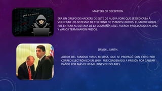 MASTERS OF DECEPTION.
ERA UN GRUPO DE HACKERS DE ELITE DE NUEVA YORK QUE SE DEDICABA A
VULNERAR LOS SISTEMAS DE TELÉFONO DE ESTADOS UNIDOS. EL MAYOR GOLPE
FUE ENTRAR AL SISTEMA DE LA COMPAÑÍA AT&T. FUERON PROCESADOS EN 1992
Y VARIOS TERMINARON PRESOS.
DAVID L. SMITH.
AUTOR DEL FAMOSO VIRUS MELISSA, QUE SE PROPAGÓ CON ÉXITO POR
CORREO ELECTRÓNICO EN 1999. FUE CONDENADO A PRISIÓN POR CAUSAR
DAÑOS POR MÁS DE 80 MILLONES DE DÓLARES.
 