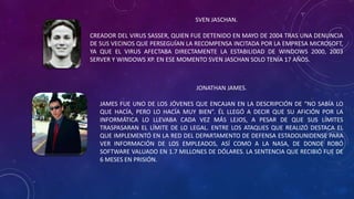SVEN JASCHAN.
CREADOR DEL VIRUS SASSER, QUIEN FUE DETENIDO EN MAYO DE 2004 TRAS UNA DENUNCIA
DE SUS VECINOS QUE PERSEGUÍAN LA RECOMPENSA INCITADA POR LA EMPRESA MICROSOFT,
YA QUE EL VIRUS AFECTABA DIRECTAMENTE LA ESTABILIDAD DE WINDOWS 2000, 2003
SERVER Y WINDOWS XP. EN ESE MOMENTO SVEN JASCHAN SOLO TENÍA 17 AÑOS.
JONATHAN JAMES.
JAMES FUE UNO DE LOS JÓVENES QUE ENCAJAN EN LA DESCRIPCIÓN DE “NO SABÍA LO
QUE HACÍA, PERO LO HACÍA MUY BIEN”. ÉL LLEGÓ A DECIR QUE SU AFICIÓN POR LA
INFORMÁTICA LO LLEVABA CADA VEZ MÁS LEJOS, A PESAR DE QUE SUS LÍMITES
TRASPASARAN EL LÍMITE DE LO LEGAL. ENTRE LOS ATAQUES QUE REALIZÓ DESTACA EL
QUE IMPLEMENTÓ EN LA RED DEL DEPARTAMENTO DE DEFENSA ESTADOUNIDENSE PARA
VER INFORMACIÓN DE LOS EMPLEADOS, ASÍ COMO A LA NASA, DE DONDE ROBÓ
SOFTWARE VALUADO EN 1.7 MILLONES DE DÓLARES. LA SENTENCIA QUE RECIBIÓ FUE DE
6 MESES EN PRISIÓN.
 