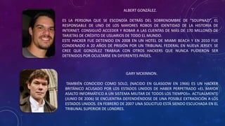 ALBERT GONZÁLEZ.
ES LA PERSONA QUE SE ESCONDÍA DETRÁS DEL SOBRENOMBRE DE “SOUPNAZI”, EL
RESPONSABLE DE UNO DE LOS MAYORES ROBOS DE IDENTIDAD DE LA HISTORIA DE
INTERNET. CONSIGUIÓ ACCEDER Y ROBAR A LAS CUENTAS DE MÁS DE 170 MILLONES DE
TARJETAS DE CRÉDITO DE USUARIOS DE TODO EL MUNDO.
ESTE HACKER FUE DETENIDO EN 2008 EN UN HOTEL DE MIAMI BEACH Y EN 2010 FUE
CONDENADO A 20 AÑOS DE PRISIÓN POR UN TRIBUNAL FEDERAL EN NUEVA JERSEY. SE
CREE QUE GONZÁLEZ TRABAJA CON OTROS HACKERS QUE NUNCA PUDIERON SER
DETENIDOS POR OCULTARSE EN DIFERENTES PAÍSES.
GARY MCKINNON.
TAMBIÉN CONOCIDO COMO SOLO, (NACIDO EN GLASGOW EN 1966) ES UN HACKER
BRITÁNICO ACUSADO POR LOS ESTADOS UNIDOS DE HABER PERPETRADO «EL MAYOR
ASALTO INFORMÁTICO A UN SISTEMA MILITAR DE TODOS LOS TIEMPOS». ACTUALMENTE
(JUNIO DE 2006) SE ENCUENTRA DEFENDIÉNDOSE DE UNA POSIBLE EXTRADICIÓN A LOS
ESTADOS UNIDOS. EN FEBRERO DE 2007 UNA SOLICITUD ESTÁ SIENDO ESCUCHADA EN EL
TRIBUNAL SUPERIOR DE LONDRES.
 