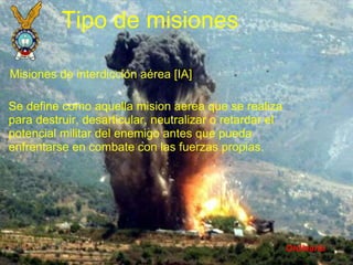 Ordinario Tipo de misiones Misiones de interdicción aérea [IA] Se define como aquella mision aerea que se realiza para destruir, desarticular, neutralizar o retardar el potencial militar del enemigo antes que pueda enfrentarse en combate con las fuerzas propias. 