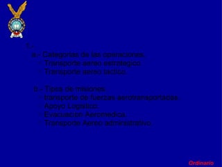 Ordinario       1.-     a.- Categorias de las operaciones. Transporte aereo estrategico. Transporte aereo tactico.        b.- Tipos de misiones. transporte de fuerzas aerotransportadas.        Apoyo Logistico. Evacuacion Aeromedica. Transporte Aereo administrativo.        