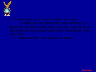 Ordinario 2.- Operaciones de reabastecimiento en el aire :               Contribuye a las operaciones de combate y de apoyo de combate al aumentar el alcance, capacidad de carga, tiempo de combate disponible y flexibilidad de las aeronaves.      a.- reabastecimiento en circuito de espera   