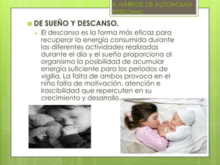 4. HÁBITOS DE AUTONOMÍA
                          PERSONAL:
 DE   SUEÑO Y DESCANSO.
    El descanso es la forma más eficaz para
     recuperar la energía consumida durante
     las diferentes actividades realizadas
     durante el día y el sueño proporciona al
     organismo la posibilidad de acumular
     energía suficiente para los periodos de
     vigilia. La falta de ambos provoca en el
     niño falta de motivación, atención e
     irascibilidad que repercuten en su
     crecimiento y desarrollo.
 