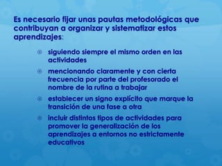 Es necesario fijar unas pautas metodológicas que
contribuyan a organizar y sistematizar estos
aprendizajes:
 siguiendo siempre el mismo orden en las

actividades

 mencionando claramente y con cierta

frecuencia por parte del profesorado el
nombre de la rutina a trabajar

 establecer un signo explícito que marque la

transición de una fase a otra

 incluir distintos tipos de actividades para

promover la generalización de los
aprendizajes a entornos no estrictamente
educativos

 