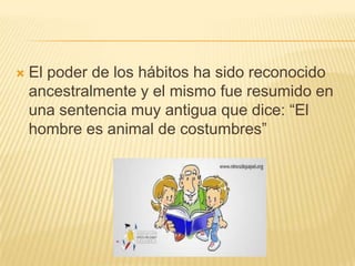    El poder de los hábitos ha sido reconocido
    ancestralmente y el mismo fue resumido en
    una sentencia muy antigua que dice: “El
    hombre es animal de costumbres”
 