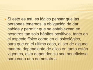    Si esto es así, es lógico pensar que las
    personas tenemos la obligación de dar
    cabida y permitir que se establezcan en
    nosotros tan solo hábitos positivos, tanto en
    el aspecto físico como en el psicológico,
    para que en el ultimo caso, al ser de alguna
    manera dependiente de ellos en tanto están
    vigentes, esta dependencia sea beneficiosa
    para cada uno de nosotros
 