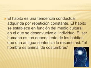    El habito es una tendencia conductual
    adquirida por repetición constante. El habito
    se establece en función del medio cultural
    en el que se desenvuelve el individuo. El ser
    humano es tan dependiente de los hábitos
    que una antigua sentencia lo resume así: “el
    hombre es animal de costumbres”
 