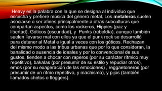 Heavy es la palabra con la que se designa al individuo que
escucha y prefiere música del género metal. Los metaleros suelen
asociarse o ser afines principalmente a otras subculturas que
compartan aspectos, como los rockeros, Hippies (paz y
libertad), Góticos (oscuridad), y Punks (rebeldía), aunque también
suelen llevarse mal con ellos ya que el punk rock se desarrolló
para detener al Metal e igual a veces con los góticos. Rechazan
del mismo modo a las tribus urbanas que por lo que consideran, la
banalidad o ausencia de ideales y por lo convencional de sus
gustos, tienden a chocar con raperos (por su carácter rítmico muy
repetitivo), bakalas (por presumir de su estilo y repudiar otros),
emos (por su exageración de las emociones) , reggaetoneros (por
presumir de un ritmo repetitivo, y machismo), y pijos (también
llamados chetos o floggers).