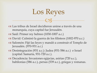 
Las tribus de Israel decidieron unirse a través de una
monarquía, cuya capital fue Jerusalén.
Saúl: Primer rey hebreo (1030-1007 a.c.)
David: Culminó la guerra de los filisteos (1002-970 a.c.)
Salomón: Fijó las leyes y mandó a construir el Templo de
Jerusalén. (970-931 a.c.)
Desintegración (931 a.c.): Judea (931-586 a.c.) e Israel
(capital: Samaria, 931-720 a.c.).
Decadencia: Invasiones egipcias, asirias (720 a.c.),
babilonias (586 a.c.), persas (539 a.c.), griegas y romanas.
Los Reyes