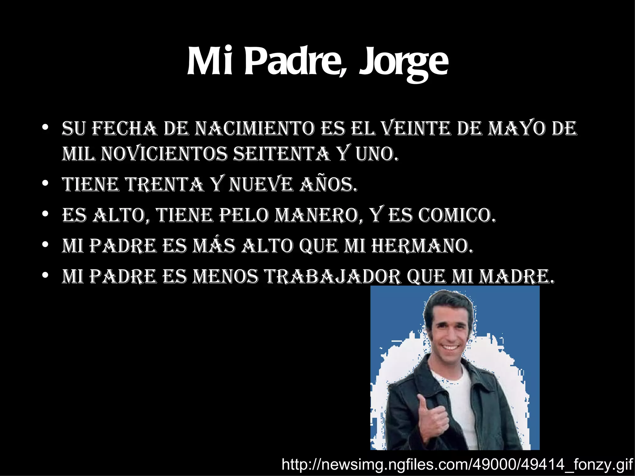 Mi Padre, Jorge Su fecha de nacimiento es el veinte de mayo de mil novicientos seitenta y uno. Tiene trenta y nueve años. Es alto, tiene pelo manero, y es comico. Mi padre es más alto que mi hermano. Mi padre es menos trabajador que mi madre. http://newsimg.ngfiles.com/49000/49414_fonzy.gif