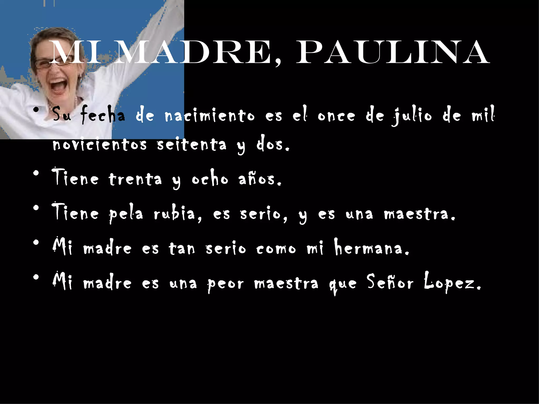Mi Madre, Paulina Su fecha de nacimiento es el once de julio de mil novicientos seitenta y dos. Tiene trenta y ocho años. Tiene pela rubia, es serio, y es una maestra. Mi madre es tan serio como mi hermana. Mi madre es una peor maestra que Señor Lopez.