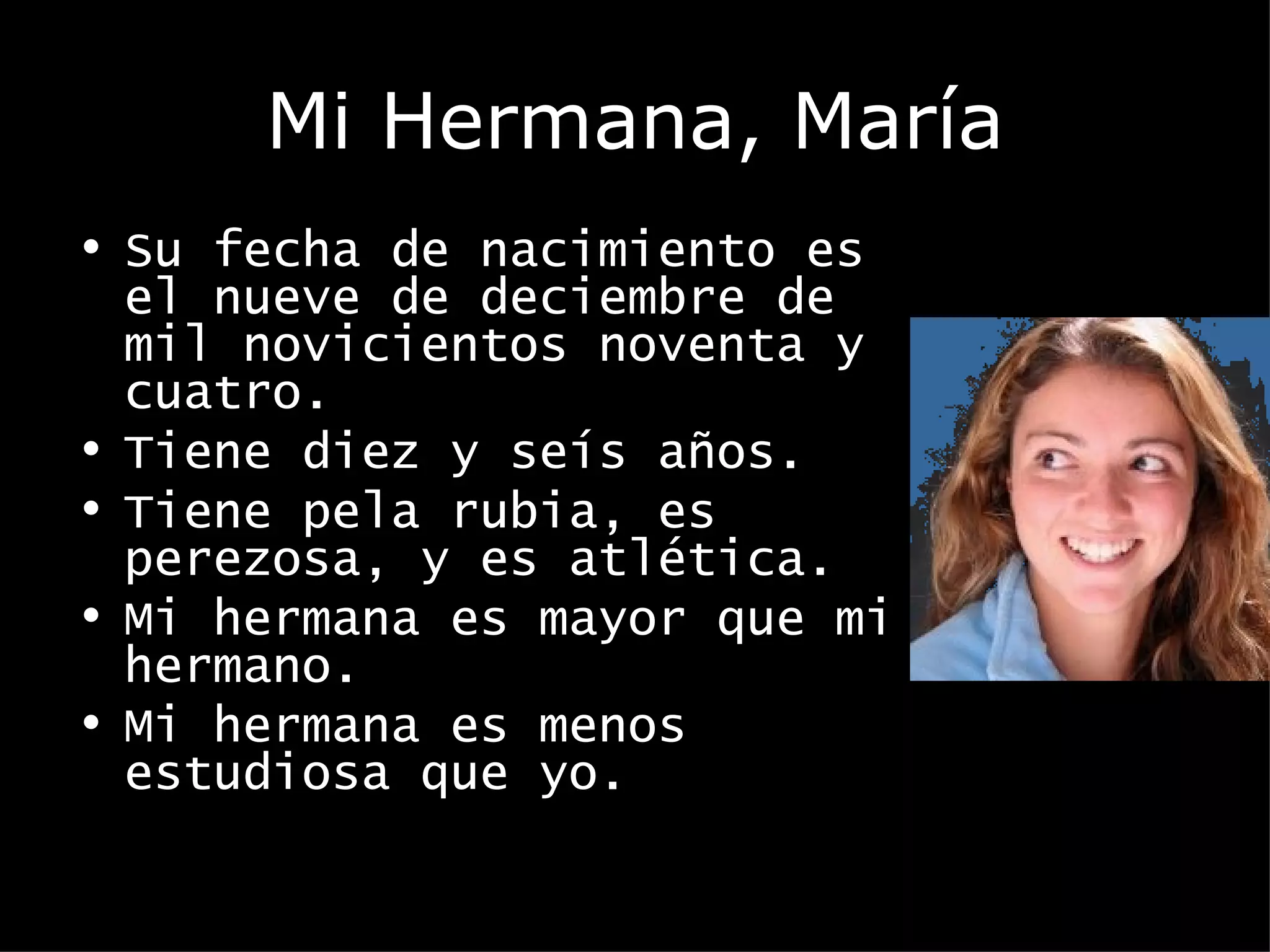 Mi Hermana, María Su fecha de nacimiento es el nueve de deciembre de mil novicientos noventa y cuatro. Tiene diez y seís años. Tiene pela rubia, es perezosa, y es atlética. Mi hermana es mayor que mi hermano. Mi hermana es menos estudiosa que yo.