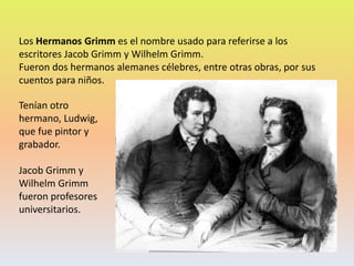 Los Hermanos Grimm es el nombre usado para referirse a los
escritores Jacob Grimm y Wilhelm Grimm.
Fueron dos hermanos alemanes célebres, entre otras obras, por sus
cuentos para niños.
Tenían otro
hermano, Ludwig,
que fue pintor y
grabador.
Jacob Grimm y
Wilhelm Grimm
fueron profesores
universitarios.
 