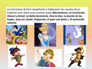 Los hermanos Grimm recopilaron y elaboraron los cuentos de la
tradición oral. Entre esos cuentos están Blancanieves, La Cenicienta,
Hänsel y Gretel, La Bella Durmiente, Elsa la lista, La fuente de las
hadas, Juan sin miedo, Pulgarcito, El gato con botas y El sastrecillo
valiente.
 