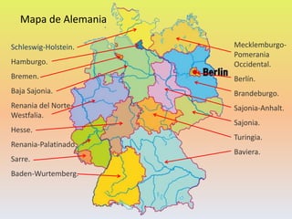 Schleswig-Holstein.
Hamburgo.
Bremen.
Baja Sajonia.
Renania del Norte-
Westfalia.
Hesse.
Renania-Palatinado.
Sarre.
Baden-Wurtemberg.
Mapa de Alemania
Mecklemburgo-
Pomerania
Occidental.
Berlín.
Brandeburgo.
Sajonia-Anhalt.
Sajonia.
Turingia.
Baviera.
 
