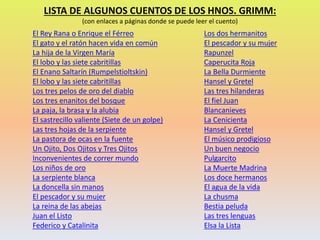 El Rey Rana o Enrique el Férreo
El gato y el ratón hacen vida en común
La hija de la Virgen María
El lobo y las siete cabritillas
El Enano Saltarín (Rumpelstioltskin)
El lobo y las siete cabritillas
Los tres pelos de oro del diablo
Los tres enanitos del bosque
La paja, la brasa y la alubia
El sastrecillo valiente (Siete de un golpe)
Las tres hojas de la serpiente
La pastora de ocas en la fuente
Un Ojito, Dos Ojitos y Tres Ojitos
Inconvenientes de correr mundo
Los niños de oro
La serpiente blanca
La doncella sin manos
El pescador y su mujer
La reina de las abejas
Juan el Listo
Federico y Catalinita
Los dos hermanitos
El pescador y su mujer
Rapunzel
Caperucita Roja
La Bella Durmiente
Hansel y Gretel
Las tres hilanderas
El fiel Juan
Blancanieves
La Cenicienta
Hansel y Gretel
El músico prodigioso
Un buen negocio
Pulgarcito
La Muerte Madrina
Los doce hermanos
El agua de la vida
La chusma
Bestia peluda
Las tres lenguas
Elsa la Lista
LISTA DE ALGUNOS CUENTOS DE LOS HNOS. GRIMM:
(con enlaces a páginas donde se puede leer el cuento)
 