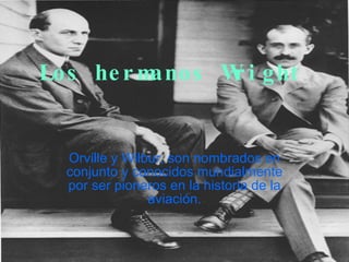 Los hermanos Wright Orville y Wilbur, son nombrados en conjunto y conocidos mundialmente por ser pioneros en la historia de la aviación. 