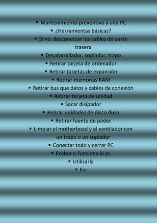  Mantenimiento preventivo a una PC
 ¿Herramientas básicas?
 Si no, desconectar los cables de parte
trasera
 Desatornillador, soplador, trapo
 Retirar tarjeta de ordenador
 Retirar tarjetas de expansión
 Retirar memorias RAM
 Retirar bus que datos y cables de conexión
 Retirar tarjeta de unidad
 Sacar disipador
 Retirar unidades de disco duro
 Retirar fuente de poder
 Limpiar el motherboad y el ventilador con
un trapo o un soplador
 Conectar todo y cerrar PC
 Probar si funciona la pc
 Utilizarla
 Fin
 