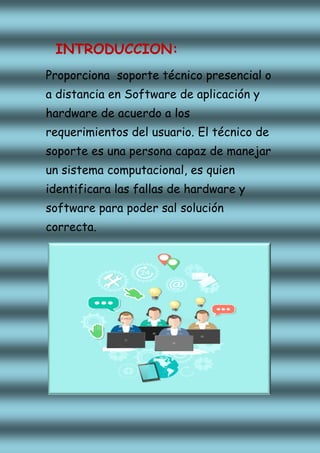 INTRODUCCION:
Proporciona soporte técnico presencial o
a distancia en Software de aplicación y
hardware de acuerdo a los
requerimientos del usuario. El técnico de
soporte es una persona capaz de manejar
un sistema computacional, es quien
identificara las fallas de hardware y
software para poder sal solución
correcta.
 