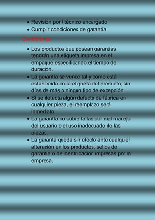  Revisión por l técnico encargado
 Cumplir condiciones de garantía.
Condiciones.-
 Los productos que posean garantías
tendrán una etiqueta impresa en el
empaque especificando el tiempo de
duración.
 La garantía se vence tal y como está
establecida en la etiqueta del producto, sin
días de más o ningún tipo de excepción.
 Si se detecta algún defecto de fábrica en
cualquier pieza, el reemplazo será
inmediato.
 La garantía no cubre fallas por mal manejo
del usuario o el uso inadecuado de las
piezas.
 La garanta queda sin efecto ante cualquier
alteración en los productos, sellos de
garantía o de identificación impresas por la
empresa.
 