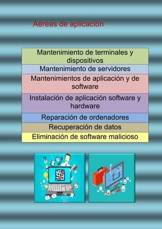Aéreas de aplicación
Mantenimiento de terminales y
dispositivos
Mantenimiento de servidores
Mantenimientos de aplicación y de
software
Instalación de aplicación software y
hardware
Reparación de ordenadores
Recuperación de datos
Eliminación de software malicioso
 