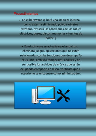 Procedimientos
 En el hardware se hará una limpieza interna
como externa eliminando polvo y objetos
extraños, revisará las conexiones de los cables
eléctricos, buses, discos, memorias y fuentes de
poder. ƒ
 En el software se actualizará el antivirus,
eliminará juegos, aplicaciones que no estén
relacionadas con las funciones que desempeña
el usuario, archivos temporales, cookies y de
ser posible los archivos de música que estén
ocupando el espacio en disco, verificará que el
usuario no se encuentre como administrador.
 