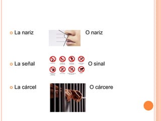  La nariz O nariz
 La señal O sinal
 La cárcel O cárcere
 