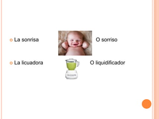  La sonrisa O sorriso
 La licuadora O liquidificador
 