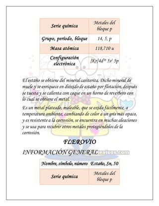 Serie química
Metales del
bloque p
Grupo, período, bloque 14, 5, p
Masa atómica 118,710 u
Configuración
electrónica
[Kr]4d10 5s2 5p
El estaño se obtiene del mineral casiterita. Dicho mineral de
muele y se enriquece en dióxido de estaño por flotación, después
se tuesta y se calienta con coque en un horno de reverbero con
lo cual se obtiene el metal.
Es un metal plateado, maleable, que se oxida fácilmente, a
temperatura ambiente, cambiando de color a un gris más opaco,
y es resistentea la corrosión, se encuentra en muchas aleaciones
y se usa para recubrir otros metales protegiéndolos de la
corrosión.
FLEROVIO
INFORMACIÓN GENERAL
Nombre, símbolo,número Estaño, Sn, 50
Serie química
Metales del
bloque p
 