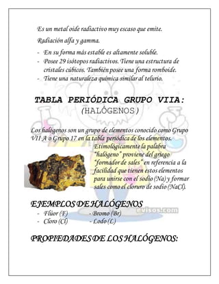Es un metal oide radiactivo muy escaso que emite.
Radiación alfa y gamma.
- En su forma más estable es altamente soluble.
- Posee 29 isótopos radiactivos. Tieneuna estructura de
cristales cúbicos. Tambiénposee una forma romboide.
- Tiene una naturaleza química similaral telurio.
TABLA PERIÓDICA GRUPO VIIA:
(HALÓGENOS)
Los halógenos son un grupo de elementos conocido como Grupo
VII A o Grupo 17 en la tabla periódicade los elementos.
Etimológicamentela palabra
“halógeno” proviene del griego
“formadorde sales” en referencia a la
facilidad que tienen estos elementos
para unirse con el sodio (Na) y formar
sales como el cloruro de sodio (NaCl).
EJEMPLOSDE HALÓGENOS
- Flúor (F) - Bromo (Br)
- Cloro (Cl) - Lodo (L)
PROPIEDADESDE LOS HALÓGENOS:
 
