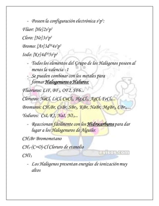 - Poseen la configuración electrónica s2p5:
Flúor: [He]2s2p5
Cloro: [Ne]3s2p5
Bromo: [Ar]3d104s2p5
Iodo: [Kr]4d105s2p5
- Todos los elementos del Grupo de los Halógenos poseen al
menos la valencia -1
- Se pueden combinar con los metales para
formar Halogenuros o Haluros:
Fluoruros: LiF, BF3, OF2, SF6...
Cloruros: NaCl, LiCl, CuCl2, Hg2Cl2, AgCl, FeCl3...
Bromuros: CH3Br, CsBr, SBr2, KBr, NaBr, MgBr2, CBr4,...
Yoduros: CsI, KI, NaI, NI3...
- Reaccionan fácilmente con los Hidrocarburospara dar
lugar a los Halogenuros de Alguilo:
CH3Br Bromometano
CH3-(C=O)-Cl Cloruro de etanolio
CHI3
- Los Halógenos presentan energías de ionizaciónmuy
altos
 