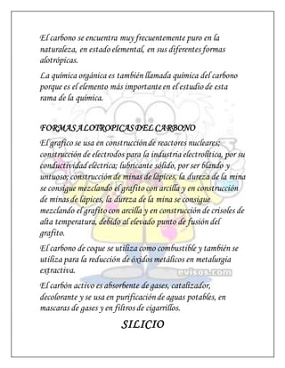 El carbono se encuentra muy frecuentemente puro en la
naturaleza, en estado elemental, en sus diferentes formas
alotrópicas.
La química orgánica es también llamada química del carbono
porque es el elemento más importanteen el estudio de esta
rama de la química.
FORMASALOTROPICASDEL CARBONO
El grafico se usa en construcciónde reactores nucleares;
construcción de electrodos para la industria electrolítica, por su
conductividad eléctrica; lubricante sólido, por ser blando y
untuoso; construcción de minas de lápices, la dureza de la mina
se consigue mezclando el grafito con arcilla y en construcción
de minas de lápices, la dureza de la mina se consigue
mezclando el grafito con arcilla y en construcción de crisoles de
alta temperatura, debido al elevado punto de fusión del
grafito.
El carbono de coque se utiliza como combustible y también se
utiliza para la reducción de óxidos metálicos en metalurgia
extractiva.
El carbón activo es absorbente de gases, catalizador,
decolorante y se usa en purificaciónde aguas potables, en
mascaras de gases y en filtros de cigarrillos.
SILICIO
 
