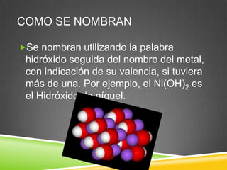 COMO SE NOMBRAN
Se nombran utilizando la palabra
hidróxido seguida del nombre del metal,
con indicación de su valencia, si tuviera
más de una. Por ejemplo, el Ni(OH)2 es
el Hidróxido de níquel.