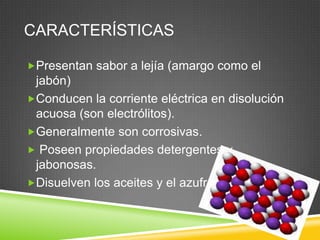 CARACTERÍSTICAS
Presentan sabor a lejía (amargo como el
jabón)
Conducen la corriente eléctrica en disolución
acuosa (son electrólitos).
Generalmente son corrosivas.
Poseen propiedades detergentes y
jabonosas.
Disuelven los aceites y el azufre.