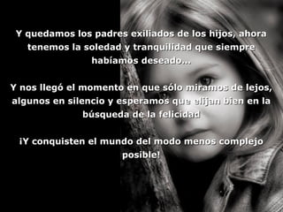 Y quedamos los padres exiliados de los hijos, ahora tenemos la soledad y tranquilidad que siempre habíamos deseado... Y nos llegó el momento en que sólo miramos de lejos, algunos en silencio y esperamos que elijan bien en la búsqueda de la felicidad ¡Y conquisten el mundo del modo menos complejo posible! 