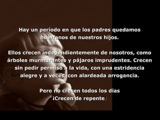 Hay un período en que los padres quedamos huérfanos de nuestros hijos. Ellos crecen independientemente de nosotros, como árboles murmurantes y pájaros imprudentes. Crecen sin pedir permiso a la vida, con una estridencia alegre y a veces, con alardeada arrogancia. Pero no crecen todos los dias ¡Crecen de repente ! 
