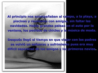 Al principio nos acompañaban al campo, a la playa, a piscinas y reuniones con amigos, sin faltar las navidades. Había grandes peleas en el auto por la ventana, los pedidos de chicles y la música de moda. Después llegó el tiempo en que viajar con los padres se volvió un esfuerzo y sufrimiento pues era muy dificil separarse de los amigos y los primeros novios . 