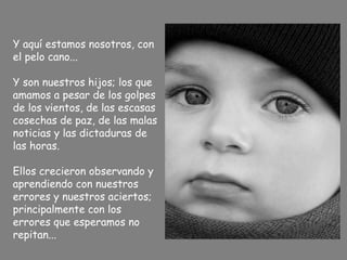 Y aquí estamos nosotros, con
el pelo cano...
Y son nuestros hijos; los que
amamos a pesar de los golpes
de los vientos, de las escasas
cosechas de paz, de las malas
noticias y las dictaduras de
las horas.
Ellos crecieron observando y
aprendiendo con nuestros
errores y nuestros aciertos;
principalmente con los
errores que esperamos no
repitan...
 