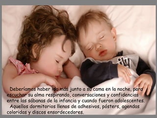 Deberíamos haber ido más junto a su cama en la noche, para
escuchar su alma respirando, conversaciones y confidencias
entre las sábanas de la infancia y cuando fueron adolescentes.
Aquellos dormitorios llenos de adhesivos, pósters, agendas
coloridas y discos ensordecedores.
 