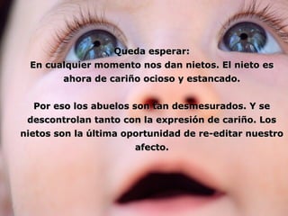 QQuueeddaa eessppeerraarr:: 
EEnn ccuuaallqquuiieerr mmoommeennttoo nnooss ddaann nniieettooss.. EEll nniieettoo eess 
aahhoorraa ddee ccaarriiññoo oocciioossoo yy eessttaannccaaddoo.. 
PPoorr eessoo llooss aabbuueellooss ssoonn ttaann ddeessmmeessuurraaddooss.. YY ssee 
ddeessccoonnttrroollaann ttaannttoo ccoonn llaa eexxpprreessiióónn ddee ccaarriiññoo.. LLooss 
nniieettooss ssoonn llaa úúllttiimmaa ooppoorrttuunniiddaadd ddee rree--eeddiittaarr nnuueessttrroo 
aaffeeccttoo.. 
 