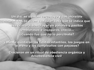 Un día, se sientan cceerrccaa ttuuyyoo yy ccoonn iinnccrreeííbbllee 
nnaattuurraalliiddaadd,, ttee ddiicceenn ccuuaallqquuiieerr ccoossaa qquuee ttee iinnddiiccaa qquuee 
eessaa ccrriiaattuurraa,, hhaassttaa aayyeerr eenn ppaaññaalleess yy ppaassiittooss 
tteemmbblloorroossooss ee iinnsseegguurrooss,, ccrreecciióó...... 
¿CCuuaannddoo ffuuéé qquuee nnoo lloo ppeerrcciibbiissttee?? 
¿DDóónnddee qquueeddaarroonn llaass ffiieessttaass iinnffaannttiilleess,, llooss jjuueeggooss eenn 
llaa aarreennaa yy llooss ccuummpplleeaaññooss ccoonn ppaayyaassooss?? 
CCrreecciieerroonn eenn uunn rriittuuaall ddee oobbeeddiieenncciiaa oorrggáánniiccaa yy 
ddeessoobbeeddiieenncciiaa cciivviill.. 
 