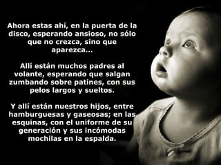 e Ahora essttaass aahhíí,, eenn llaa ppuueerrttaa ddee llaa 
ddiissccoo,, eessppeerraannddoo aannssiioossoo,, nnoo ssóólloo 
qquuee nnoo ccrreezzccaa,, ssiinnoo qquuee 
aappaarreezzccaa...... 
AAllllíí eessttáánn mmuucchhooss ppaaddrreess aall 
vvoollaannttee,, eessppeerraannddoo qquuee ssaallggaann 
zzuummbbaannddoo ssoobbrree ppaattiinneess,, ccoonn ssuuss 
ppeellooss llaarrggooss yy ssuueellttooss.. 
YY aallllíí eessttáánn nnuueessttrrooss hhiijjooss,, eennttrree 
hhaammbbuurrgguueessaass yy ggaasseeoossaass;; eenn llaass 
eessqquuiinnaass,, ccoonn eell uunniiffoorrmmee ddee ssuu 
ggeenneerraacciióónn yy ssuuss iinnccóómmooddaass 
mmoocchhiillaass eenn llaa eessppaallddaa.. 
 