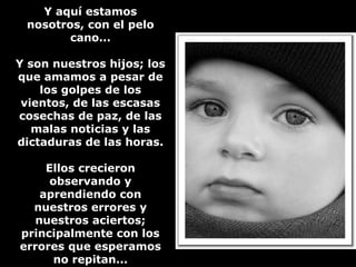 YY aaqquuíí eessttaammooss 
nnoossoottrrooss,, ccoonn eell ppeelloo 
ccaannoo...... 
YY ssoonn nnuueessttrrooss hhiijjooss;; llooss 
qquuee aammaammooss aa ppeessaarr ddee 
llooss ggoollppeess ddee llooss 
vviieennttooss,, ddee llaass eessccaassaass 
ccoosseecchhaass ddee ppaazz,, ddee llaass 
mmaallaass nnoottiicciiaass yy llaass 
ddiiccttaadduurraass ddee llaass hhoorraass.. 
EEllllooss ccrreecciieerroonn 
oobbsseerrvvaannddoo yy 
aapprreennddiieennddoo ccoonn 
nnuueessttrrooss eerrrroorreess yy 
nnuueessttrrooss aacciieerrttooss;; 
pprriinncciippaallmmeennttee ccoonn llooss 
eerrrroorreess qquuee eessppeerraammooss 
nnoo rreeppiittaann...... 
 