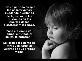Hay un período en queHay un período en que
los padres vamoslos padres vamos
quedando huérfanosquedando huérfanos
de hijos; ya no losde hijos; ya no los
buscamos en lasbuscamos en las
puertas de laspuertas de las
discotecas y los cines.discotecas y los cines.
Pasó el tiempo delPasó el tiempo del
piano, el fútbol, elpiano, el fútbol, el
ballet, la natación...ballet, la natación...
Salieron del asiento deSalieron del asiento de
atrás y pasaron alatrás y pasaron al
volante de sus propiasvolante de sus propias
vidas.vidas.
 