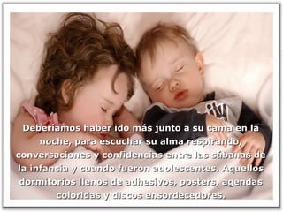 Deberíamos haber ido más junto a su cama en laDeberíamos haber ido más junto a su cama en la
noche, para escuchar su alma respirando,noche, para escuchar su alma respirando,
conversaciones y confidencias entre las sábanas deconversaciones y confidencias entre las sábanas de
la infancia y cuando fueron adolescentes. Aquellosla infancia y cuando fueron adolescentes. Aquellos
dormitorios llenos de adhesivos, posters, agendasdormitorios llenos de adhesivos, posters, agendas
coloridas y discos ensordecedores.coloridas y discos ensordecedores.
 