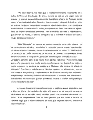 “No es un secreto para nadie que el catolicismo mexicano se concentra en el
culto a la Virgen de Guadalupe. En primer término, se trata de una Virgen india, en
seguida , el lugar de su aparición ante el indio Juan Diego, el cerro del Tepeyac, donde
estuvo el santuario dedicado a Tonantzin “nuestra madre”, diosa de la fertilidad entre
los aztecas. La derrota de los dioses masculinos, significó el fin de un ciclo cósmico y la
instauración de un nuevo reinado divino, produjo entre los fieles una suerte de regreso
hacia las antiguas divinidades femeninas. Pero a diferencia de éstas, la virgen católica,
que también es madre, su atributo principal no es la fertilidad de la tierra sino ser el
refugio de los desamparados”
“Si la “Chingada” , en esencia, es una representación de la mujer violada , no
me parece forzado, dice Paz, asociarla a la conquista, que fue también una violación,
no sólo en el sentido histórico, sino en la carne misma de las indias. EL SÍMBOLO DE
LA ENTREGA ES DOÑA MALINCHE, LA AMANTE DE CORTES. Es verdad que ella se
da voluntariamente al conquistador, pero éste, apenas deja de serle útil, la olvida”
La “cede” a Jaramillo como si se tratara de un objeto.( Nota mía) Y del mismo modo
que el niño no perdona a su madre que lo abandone para ir en busca de su padre, el
pueblo mexicano no perdona su traición a la Malinche, ella encarna lo abierto lo
“chingado”. Cuauhtémoc y Doña Marina (Nombre impuesto por el bautismo ) son así
dos símbolos antagónicos y complementarios. Profesamos culto al joven emperador,
imagen del hijo sacrificado, al tiempo que maldecimos a la Malinche. Los “malinchistas”
son los malos mexicanos que quieren que México se abra al exterior, contagiados por
tendencias extranjerizantes”
“A reserva de examinar mas detenidamente el problema, puede adelantarse que
la Reforma liberal, de mediados del siglo XIX, parece ser el momento en que el
mexicano se decide a romper con su tradición, que es una manera de romper con uno
mismo. Si la Independencia corta los lazos políticos que nos unían a España, la
Reforma niega que la nación mexicana en tanto que proyecto histórico, continúe la
tradición colonial”.
- 2 -
 
